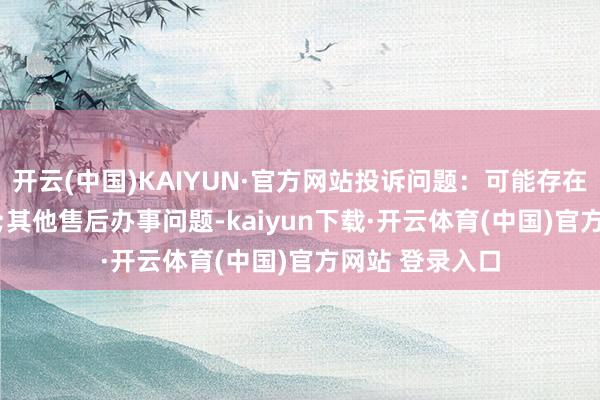 开云(中国)KAIYUN·官方网站投诉问题：可能存在售后办事->其他售后办事问题-kaiyun下载·开云体育(中国)官方网站 登录入口