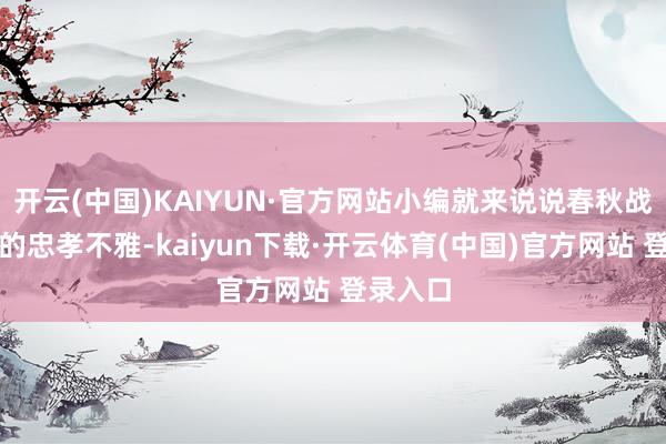 开云(中国)KAIYUN·官方网站小编就来说说春秋战国期间的忠孝不雅-kaiyun下载·开云体育(中国)官方网站 登录入口