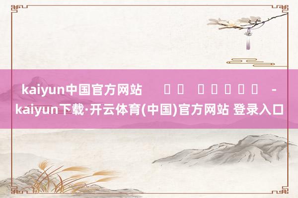 kaiyun中国官方网站      		  					  -kaiyun下载·开云体育(中国)官方网站 登录入口