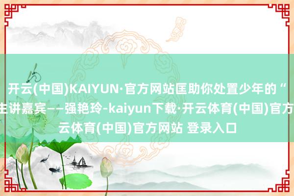 开云(中国)KAIYUN·官方网站匡助你处置少年的“纳闷”！本期主讲嘉宾——强艳玲-kaiyun下载·开云体育(中国)官方网站 登录入口