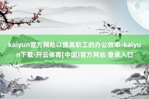 kaiyun官方网站以提高职工的办公效率-kaiyun下载·开云体育(中国)官方网站 登录入口