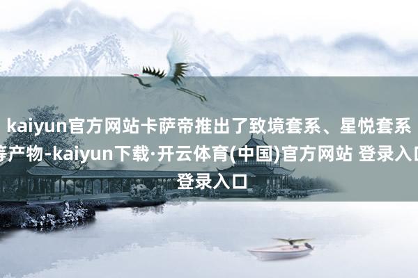 kaiyun官方网站卡萨帝推出了致境套系、星悦套系等产物-kaiyun下载·开云体育(中国)官方网站 登录入口