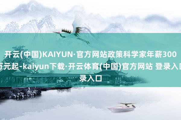 开云(中国)KAIYUN·官方网站政策科学家年薪300万元起-kaiyun下载·开云体育(中国)官方网站 登录入口